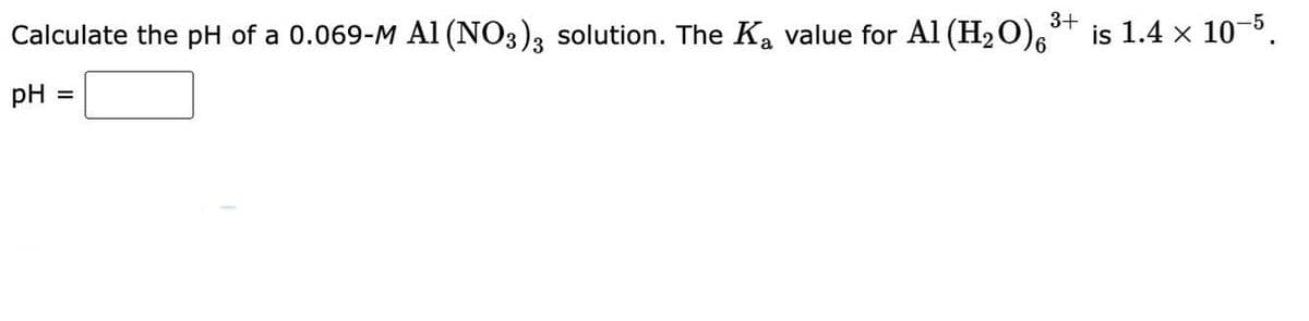 3+
Calculate the pH of a 0.069-M A1 (NO3)3 solution. The K₂ value for Al (H₂O)6*
pH =
=
is 1.4 x 10-5