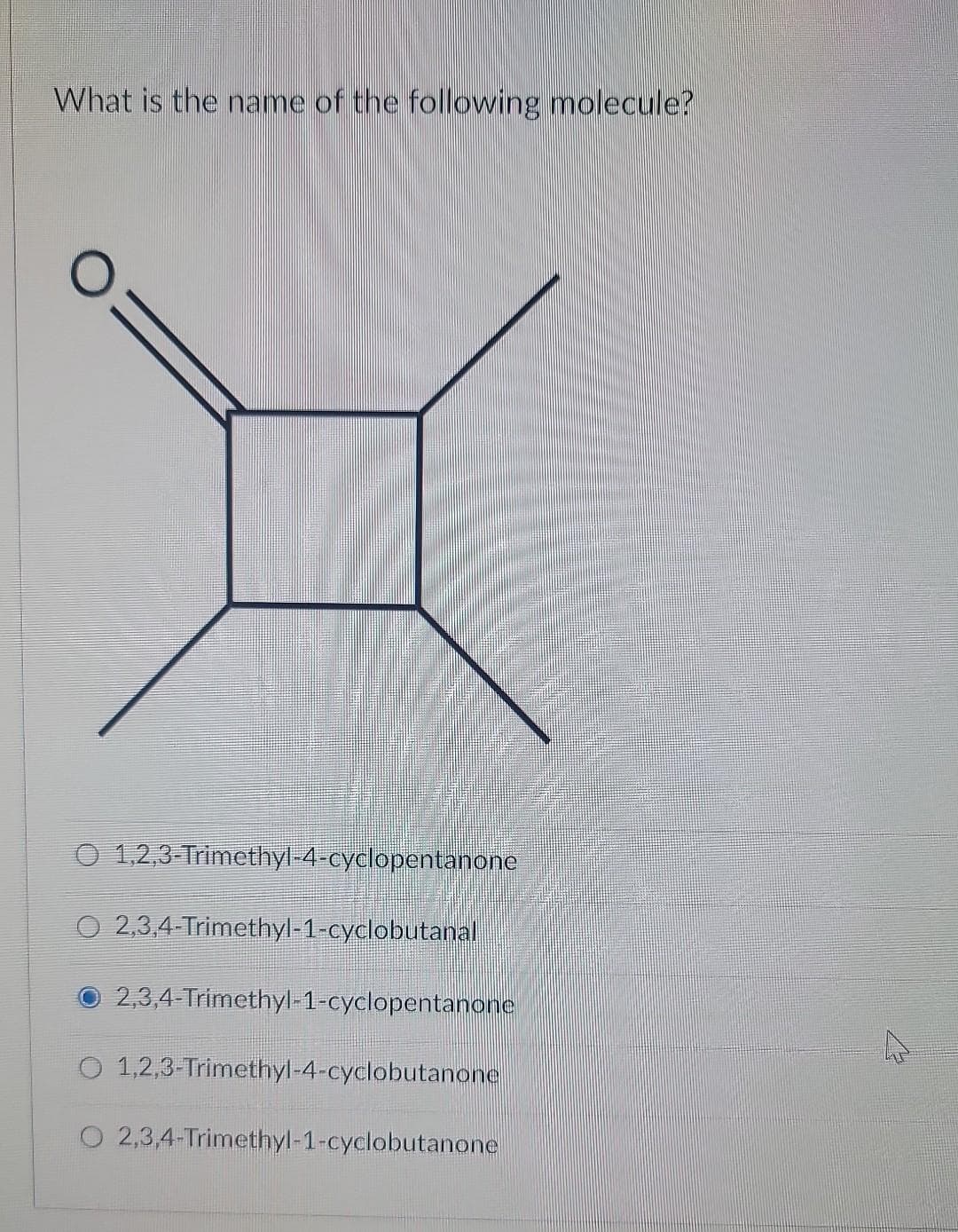 What is the name of the following molecule?
O 1,2,3-Trimethyl-4-cyclopentanone
O 2,3,4-Trimethyl-1-cyclobutanal
2,3,4-Trimethyl-1-cyclopentanone
O 1,2,3-Trimethyl-4-cyclobutanone
O 2,3,4-Trimethyl-1-cyclobutanone
ہے