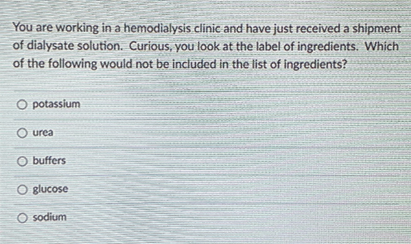 You are working in a hemodialysis clinic and have just received a shipment
of dialysate solution. Curlous, you look at the label of ingredients. Which
of the following would not be included in the list of ingredients?
O potassium
O urea
O buffers
O glucose
O sodium
