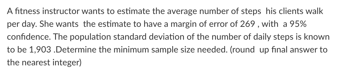 A fitness instructor wants to estimate the average number of steps his clients walk
per day. She wants the estimate to have a margin of error of 269 , with a 95%
confidence. The population standard deviation of the number of daily steps is known
to be 1,903 .Determine the minimum sample size needed. (round up final answer to
the nearest integer)
