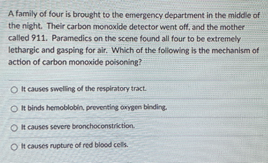 A family of four is brought to the emergency department in the middle of
the night. Their carbon monoxide detector went off, and the mother
called 911. Paramedics on the scene found all four to be extremely
lethargic and gasping for air. Which of the following is the mechanism of
action of carbon monoxide poisoning?
O It causes swelling of the respiratory tract.
O It binds hemoblobin, preventing oxygen binding,
O It causes severe bronchoconstriction.
O It causes rupture of red blood cells.
