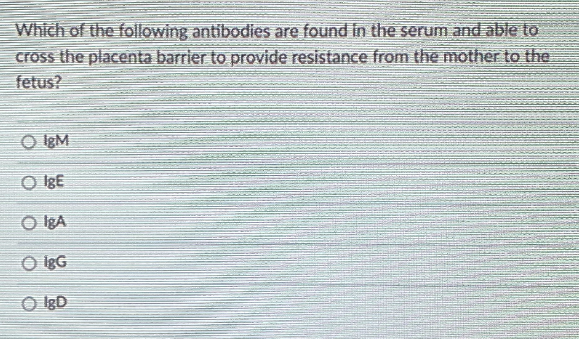 Which of the following antibodies are found in the serum and able to
cross the placenta barrier to provide resistance from the mother to the
fetus?
O IgM
O IgE
O IgA
O lgG
O IgD
