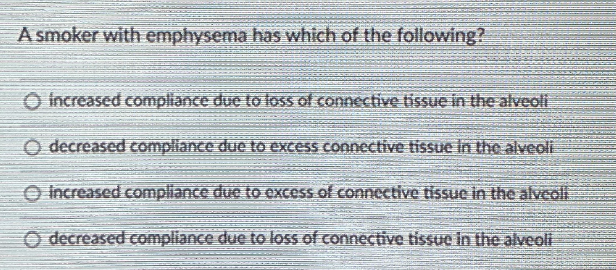 A smoker with emphysema has which of the following?
O increased compliance due to loss of connective tissue in the alveolt
O decreased compliance due to excess connective tissue in the alveoli
O Increased compliance due to cxcess of connective tissue in the alveoli
O decreased Compliance due to loss of connective tissue in the alveoli
