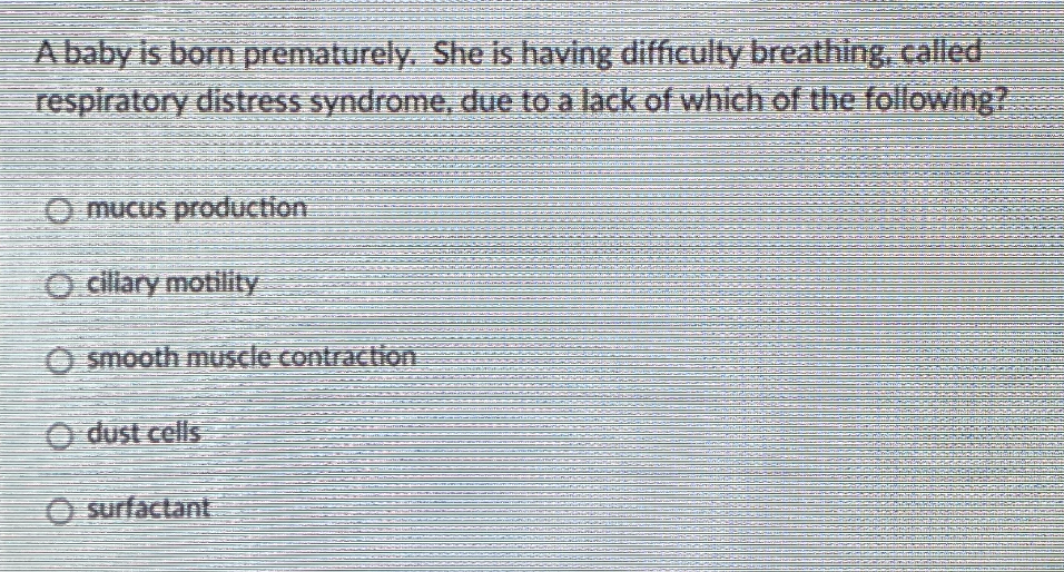 Ababy is born prematurely, She is having difficulty breathing, called
respiratory distress syndrome, due to a lack of which of the following?
O mucus production
O cillary motility
O smooth muscle contraction
O dust cells
O surfactant
