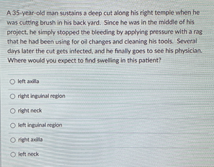 A 35-year old man sustains a deep cut along his right temple when he
was cutting brush in his back yard. Since he was in the mlddle of his
project. he simply stopped the bleeding by applying pressure witth a rag
that he had been using for oil changes and cleaning his tools. Several
days later the cut gets infected, and he finally goes to see his physician.
Where would you expect to fnd swelling in this patient?
O left axilla
O right inguinal region
O right neck
O left inguinal region
O right axilla
O left neck
