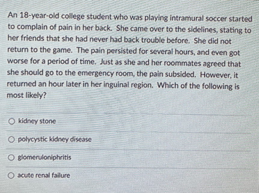 An 18-year-old college student who was playing intramural soccer started
to complain of pain in her back. She came over to the sidelines, stating to
her friends that she had never had back trouble before. She did not
return to the game. The pain persisted for several hours, and even got
worse for a period of time, Just as she and her roommates agreed that
she should go to the emergency room, the pain subsided. However, it
returned an hour later in her inguinal region. Which of the following is
most likely?
kidney stone
O polycystic kidney disease
O glomeruloniphritis
O acute renal failure
