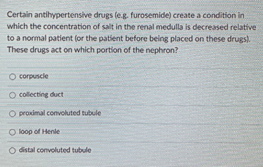 Certain antihypertensive drugs (eg. furosemide) create a condition in
which the concentration of salt in the renal medulla is decreased relative
to a normal patient (or the patient before being placed on these drugs).
These drugs act on which portion of the nephron?
O corpuscle
O collecting duct
O proximal convoluted tubule
O loop of Henle
O distal convoluted tubule

