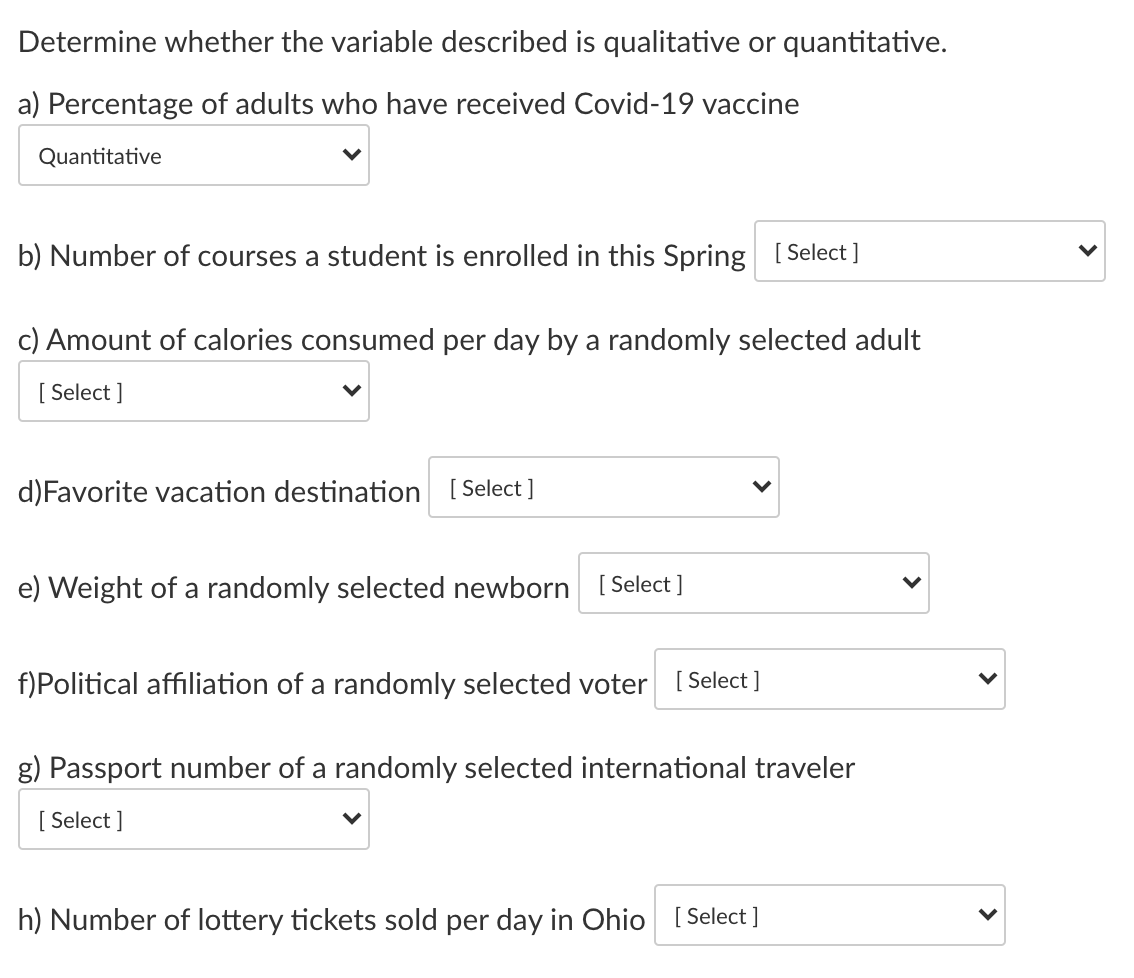 Determine whether the variable described is qualitative or quantitative.
a) Percentage of adults who have received Covid-19 vaccine
Quantitative
b) Number of courses a student is enrolled in this Spring [Select ]
c) Amount of calories consumed per day by a randomly selected adult
[ Select ]
d)Favorite vacation destination [Select ]
e) Weight of a randomly selected newborn [ Select ]
f)Political affiliation of a randomly selected voter [ Select]
g) Passport number of a randomly selected international traveler
[ Select ]
h) Number of lottery tickets sold per day in Ohio [ Select]
>
