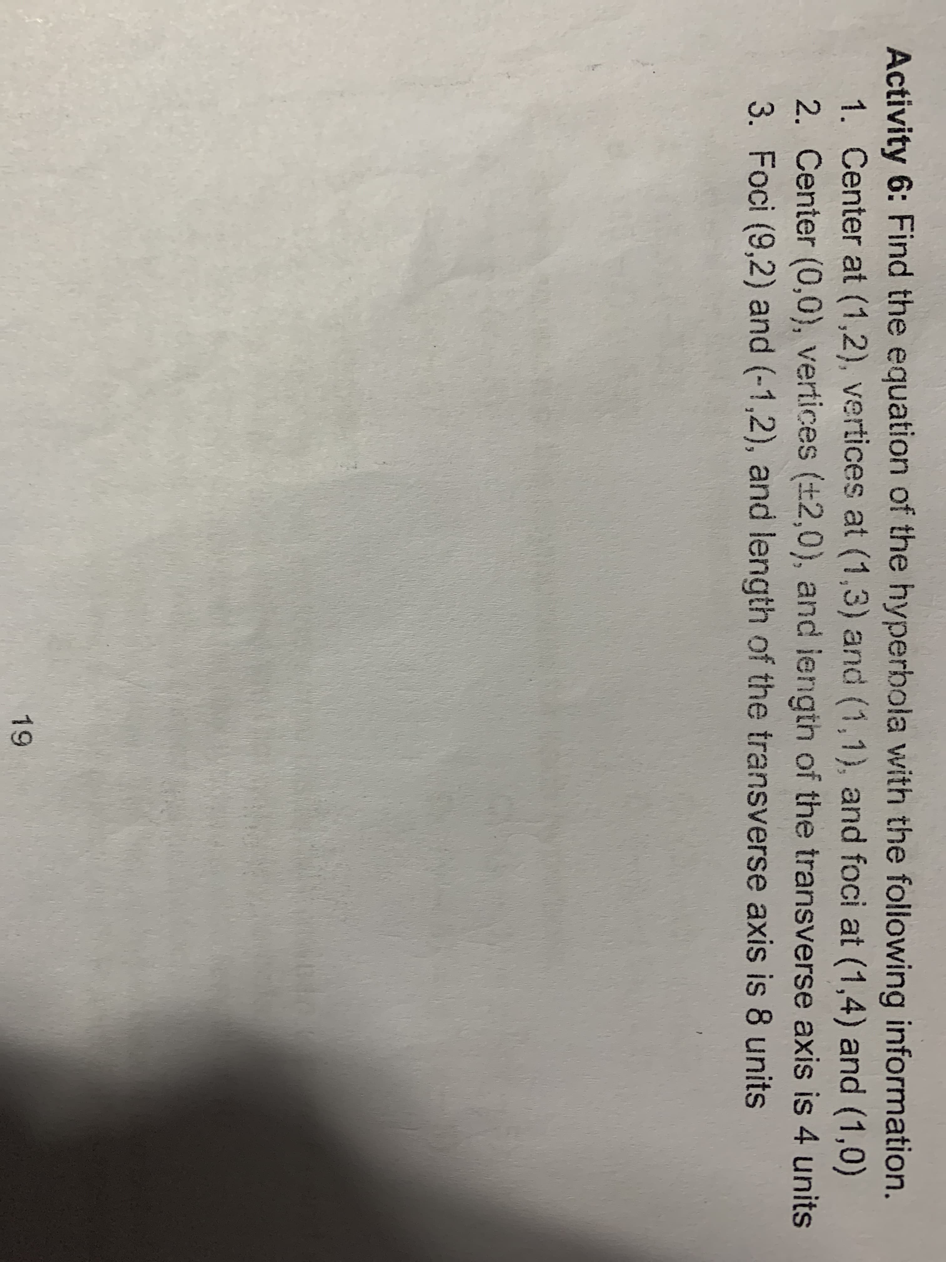 Activity 6: Find the equation of the hyperbola with the following information.
1. Center at (1,2), vertices at (1,3) and (1,1), and foci at (1,4) and (1,0)
2. Center (0,0), vertices (+2,0), and iength of the transverse axis is 4 units
3. Foci (9,2) and (-1,2), and length of the transverse axis is 8 units
19
