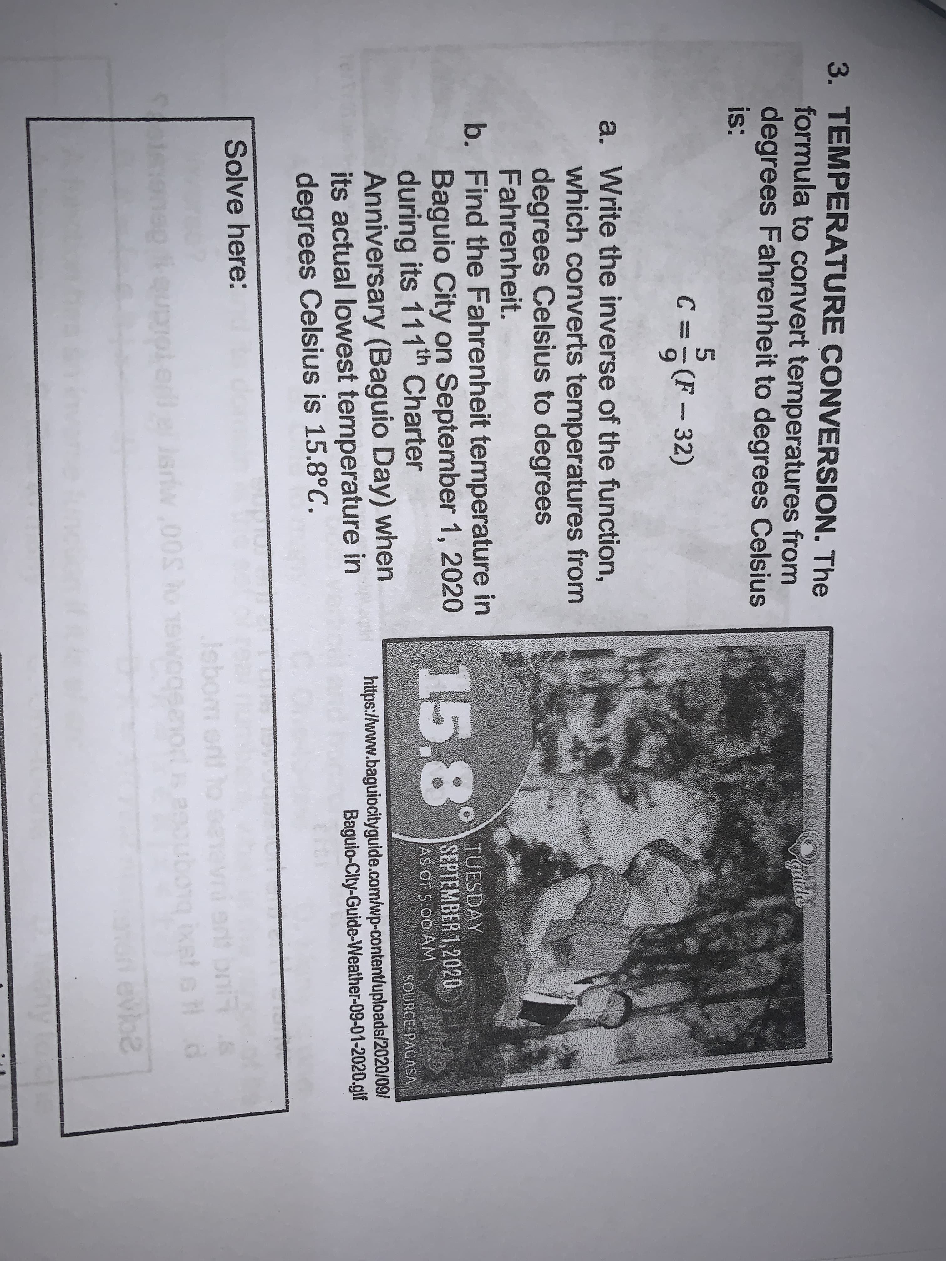 3. TEMPERATURE CONVERSION. The
formula to convert temperatures from
degrees Fahrenheit to degrees Celsius
is:
galda
c =F
g(F- 32)
mestge
a. Write the inverse of the function,
which converts temperatures from
degrees Celsius to degrees
Fahrenheit.
b. Find the Fahrenheit temperature in
Baguio City on September 1, 2020 58
during its 111th Charter
Anniversary (Baguio Day) when
its actual lowest temperature in
degrees Celsius is 15.8°C.
15.8°
TUESDAY
SEPTEMBER 1,2020
AS OF 5:00 AM
SOURCE PAGASA
https://www.baguiocityguide.com/wp-content/uploads/2020/09/
Baguio-City-Guide-Weather-09-01-2020.gif
Solve here:
Jebom ont to
to
Jeriw,00S ho 1S
ng ixet e d
evoe
