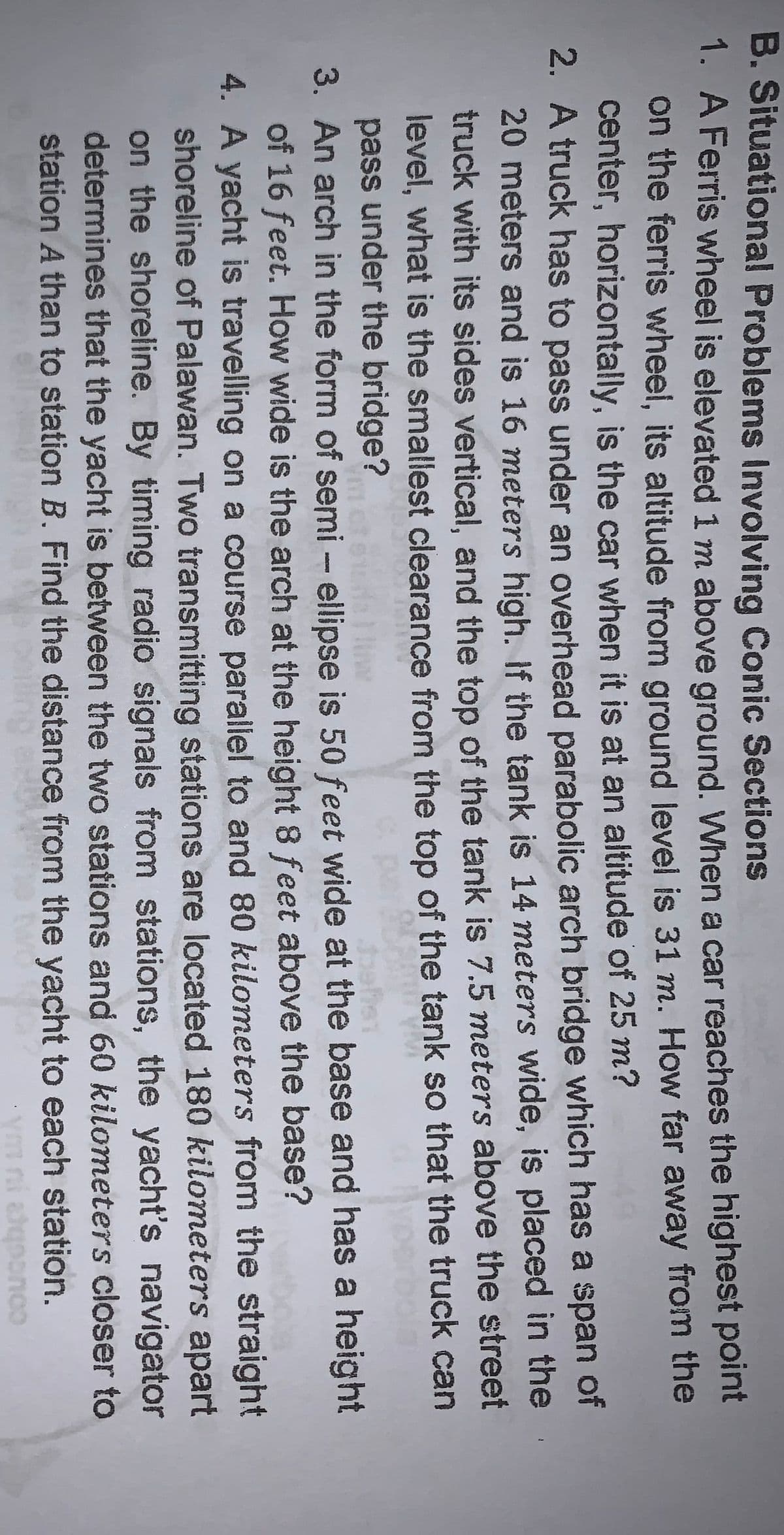 B.Situational Problems Involving Conic Sections
1. A Ferris wheel is elevated 1 m above ground. When a car reaches the highest point
on the ferris wheel, its altitude from ground level is 31 m. How far away from the
center, horizontally, is the car when it is at an altitude of 25 m?
2. A truck has to pass under an overhead parabolic arch bridge which has a span of
20 meters and is 16 meters high. If the tank is 14 meters wide, is placed in the
truck with its sides vertical, and the top of the tank is 7.5 meters above the street
level, what is the smallest clearance from the top of the tank so that the truck can
pass under the bridge?
3. An arch in the form of semi – ellipse is 50 feet wide at the base and has a height
of 16 feet. How wide is the arch at the height 8 feet above the base?
4. A yacht is travelling on a course parallel to and 80 kilometers from the straight
shoreline of Palawan. Two transmitting stations are located 180 kilometers apart
on the shoreline. By timing radio signals from stations, the yacht's navigator
determines that the yacht is between the two stations and 60 kilometers closer to
station A than to station B. Find the distance from the yacht to each station.
