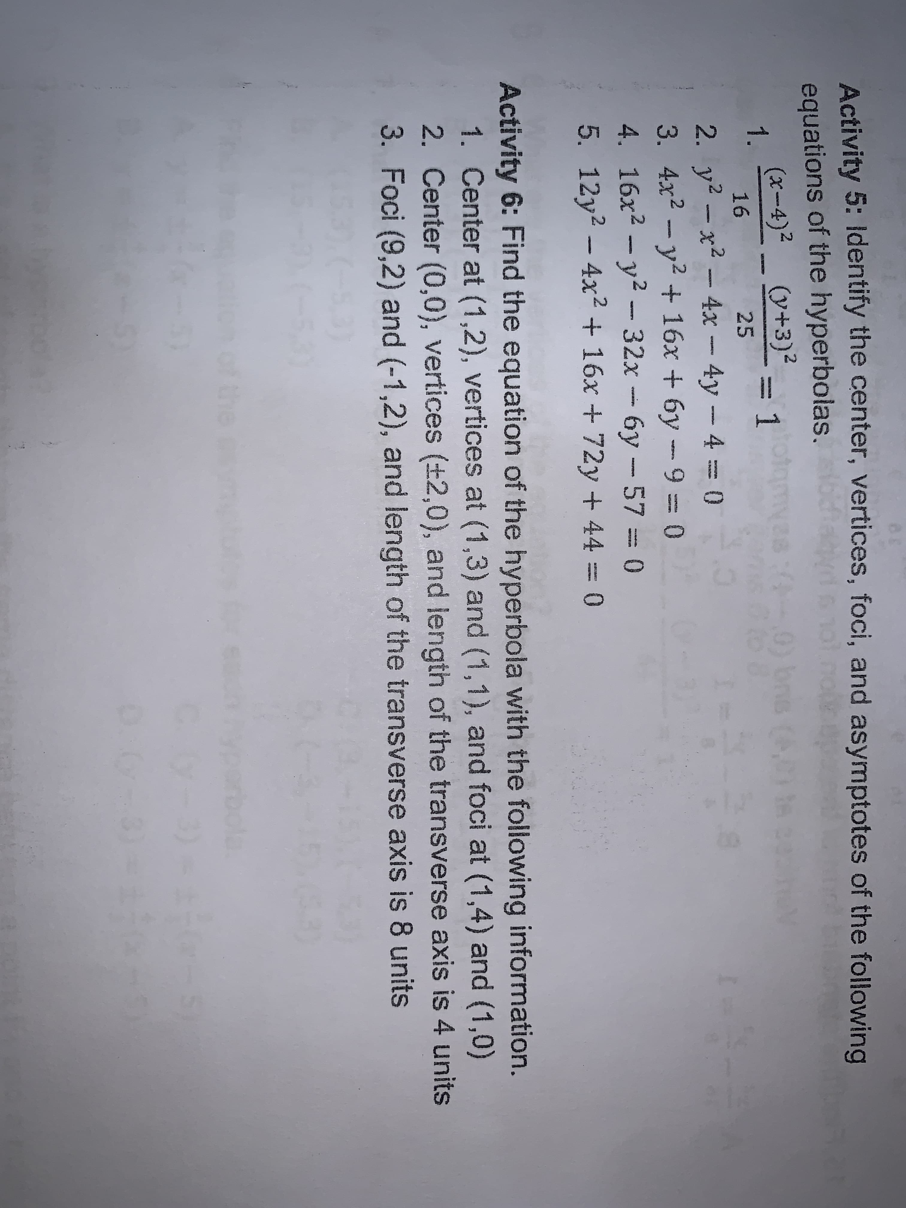 Activity 5: Identify the center, vertices, foci, and asymptotes of the following
equations of the hyperbolas.
(x-4)2 (y+3)-
)bns (A t
1.
1
16
25
2. y? -x2 - 4x -4y-4=0
3. 4x2 - y2 + 16x + 6y - 9=0
4. 16x2 - y2 - 32x
5. 12y2 - 4x2 + 16x + 72y + 44 = 0
6y-57 = 0
-
creas
Activity 6: Find the equation of the hyperbola with the following information.
1. Center at (1,2), vertices at (1,3) and (1,1), and foci at (1,4) and (1,0)
2. Center (0,0), vertices (+2,0), and length of the transverse axis is 4 units
3. Foci (9,2) and (-1,2), and length of the transverse axis is 8 units
hof the
