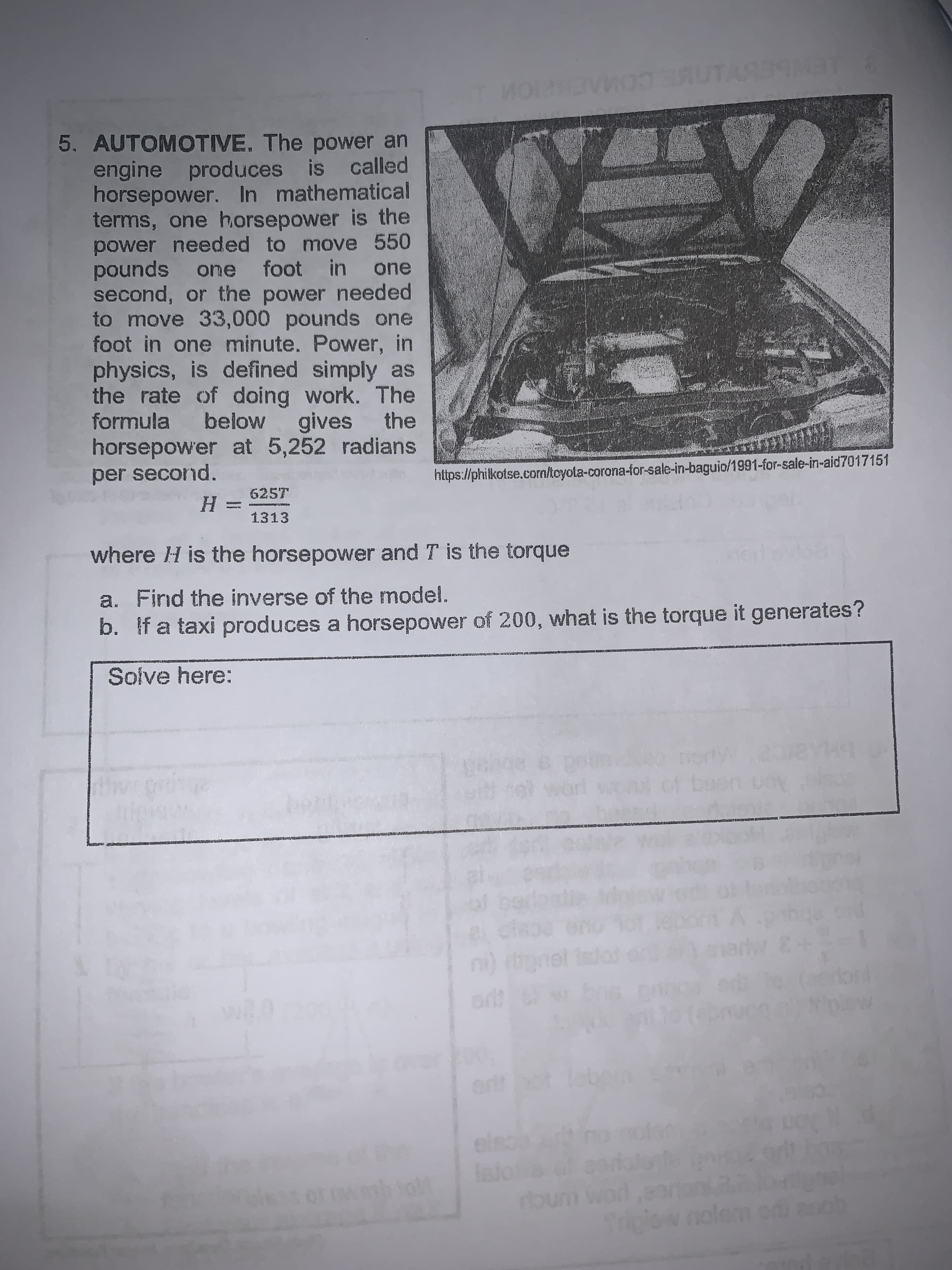 ECO
5. AUTOMOTIVE. The power an
engine produces is called
horsepower. In mathematical
terms, one horsepower is the
power needed to move 550
pounds one foot in one
second, or the power needed
to move 33,000 pounds one
foot in one minute. Power, in
physics, is defined simply as
the rate of doing work. The
formula below gives the
horsepower at 5,252 radians
per second.
https://philkotse.com/toyota-corona-ior-sale-in-baguio/1991-for-sale-in-aid7017151
625T
1313
where H is the horsepower and T is the torque
a. Find the inverse of the model.
b. If a taxi produces a horsepower of 200, what is the torque it generates?
Solve here:
