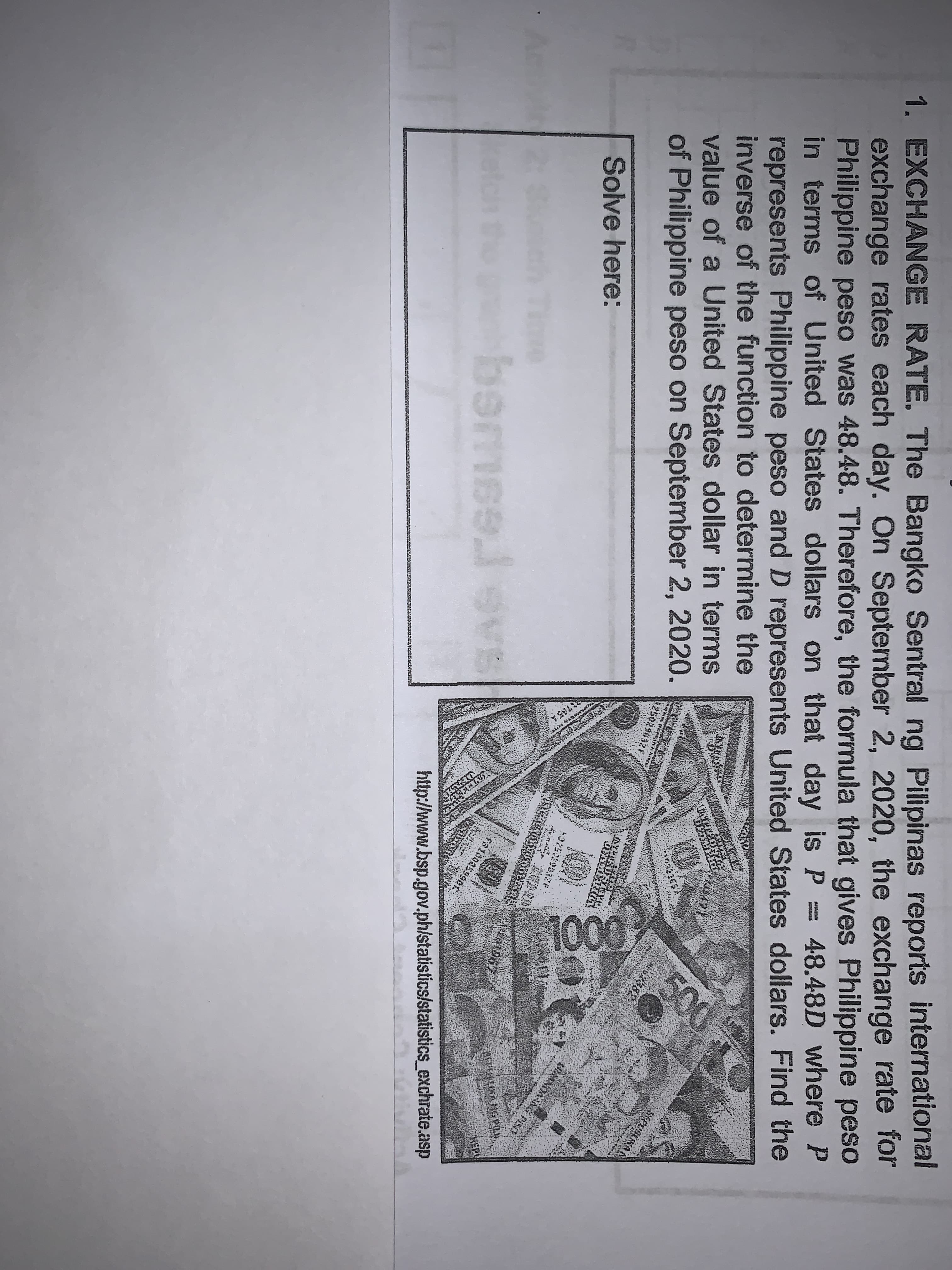 1. EXCHANGE RATE. The Bangko Sentral ng Pilipinas reports international
exchange rates each day. On September 2, 2020, the exchange rate for
Philippine peso was 48.48. Therefore, the formula that gives Philippine peso
in terms of United States dollars on that day is P = 48.48D where P
represents Philippine peso and D represents United States dollars. Find the
inverse of the function to determine the
value of a United States dollar in terms
of Philippine peso on September 2, 2020.
500
Solve here:
bermse.
.levs
http://www.bsp.gov.ph/statistics/statistics_exchrate.asp
