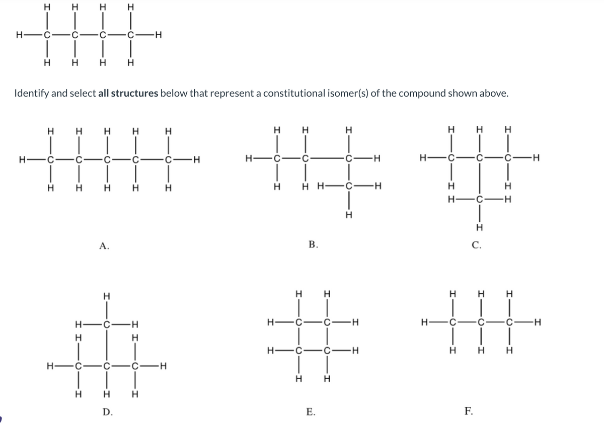 H-
H
H
H
H-C
I
I
H
O
H
Identify and select all structures below that represent a constitutional isomer(s) of the compound shown above.
H
I
H H
H
H
H
H
A.
H
T
H
D.
C-H
H
H
CIH
-H
H
H
H
C-
-H
-H
H
++
H H H—C−H
H-
I
H-C
B.
-H
E.
H
H H
O
-I I
H
H
C
O
F.
H
C.
H
H
H H H
-H
H-C
# #
H
-H
H
H
I I
-H
C-H