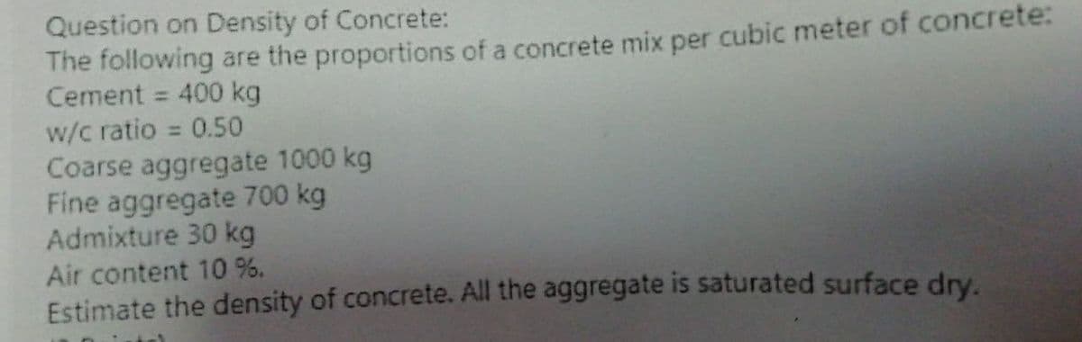 Question on Density of Concrete:
The following are the proportions of a concrete mix per cubic meter of concrete:
Cement = 400 kg
w/c ratio = 0.50
Coarse aggregate 1000 kg
Fine aggregate 700 kg
Admixture 30 kg
Air content 10 %.
Estimate the density of concrete. All the aggregate is saturated surface dry.
%3D
%3D
