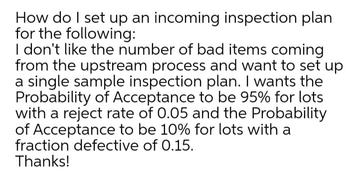 How do I set up an incoming inspection plan
for the following:
I don't like the number of bad items coming
from the upstream process and want to set up
a single sample inspection plan. I wants the
Probability of Acceptance to be 95% for lots
with a reject rate of 0.05 and the Probability
of Acceptance to be 10% for lots with a
fraction defective of 0.15.
Thanks!
