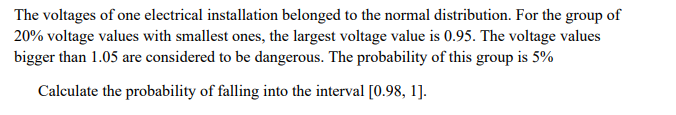 The voltages of one electrical installation belonged to the normal distribution. For the group of
20% voltage values with smallest ones, the largest voltage value is 0.95. The voltage values
bigger than 1.05 are considered to be dangerous. The probability of this group is 5%
Calculate the probability of falling into the interval [0.98, 1].
