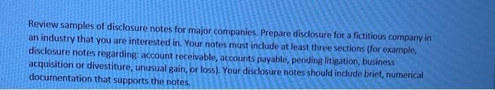 Review samples of disclosure notes for major companies. Prepare disclosure for a fictitious company in
an industry that you are interested in. Your notes must include at least three sections (for example,
disclosure notes regarding: account receivable, accounts payable, pending litigation, business
acquisition or divestiture, unusual gain, or loss). Your disclosure notes should include brief, numerical
documentation that supports the notes.
