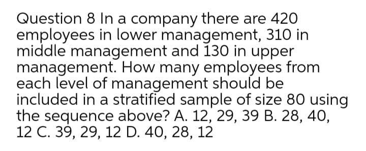 Question 8 In a company there are 42O
employees in lower management, 310 in
middle management and 130 in upper
management. How many employees from
each level of management should be
included in a stratified sample of size 80 using
the sequence above? A. 12, 29, 39 B. 28, 40,
12 С. 39, 29, 12 D. 40, 28, 12
