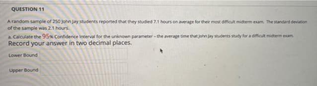 QUESTION 11
A random sample of 250 john Jay students reported that they studied 7.1 hours on average for their most dificult midterm exam. The standard deviation
of the sample was 2.1 hours.
a. Calculate the 95% Confidence Interval for the unknown parameter - the average time that John Jay students study for a difficult midterm exam.
Record your answer in two decimal places.
Lower Bound
Upper Bound
