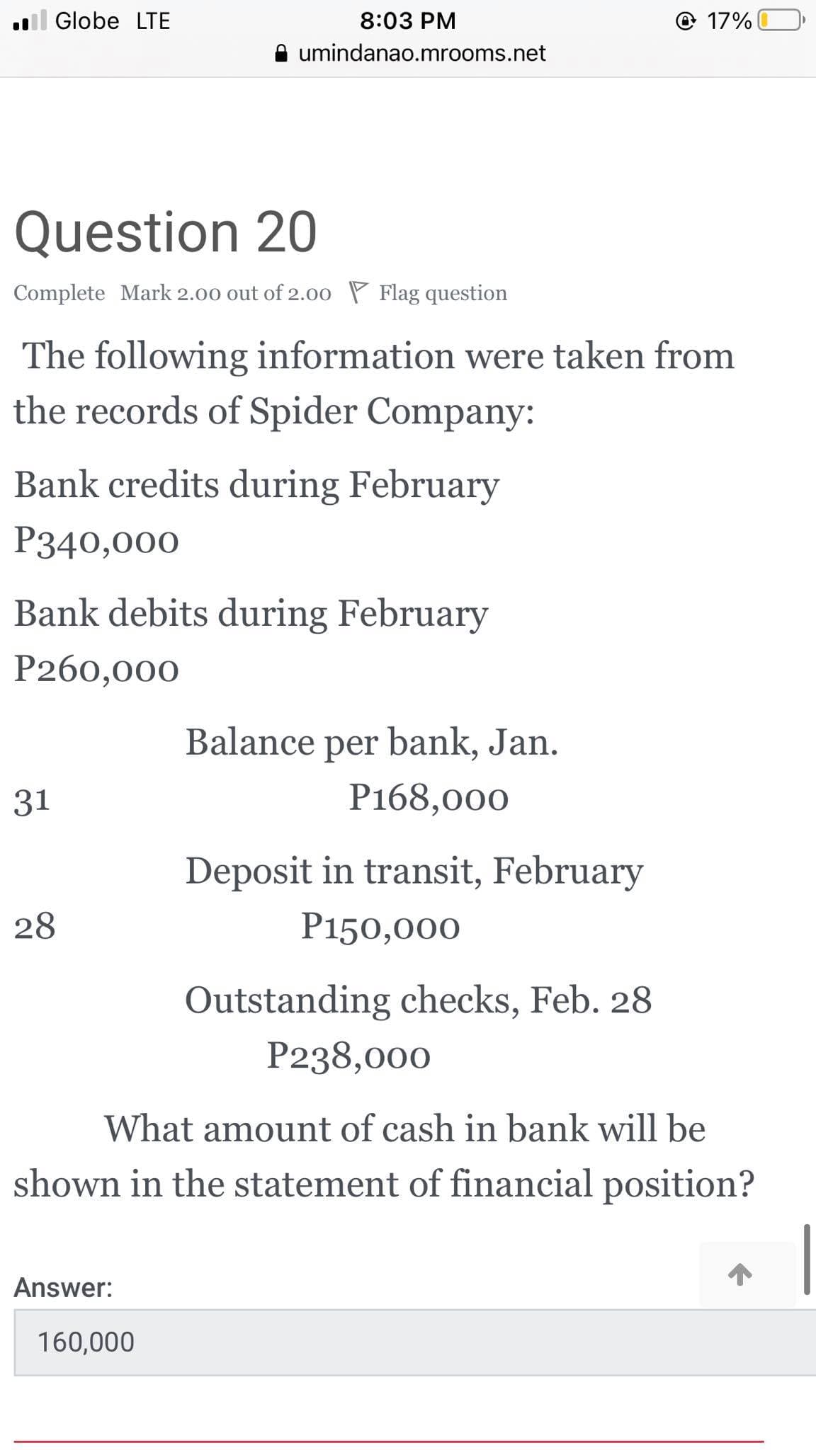 l Globe LTE
8:03 PM
© 17%
umindanao.mrooms.net
Question 20
Complete Mark 2.00 out of 2.00 P Flag question
The following information were taken from
the records of Spider Company:
Bank credits during February
P340,000
Bank debits during February
P260,000
Balance
per bank, Jan.
31
Р168,000
Deposit in transit, February
28
P150,000
Outstanding checks, Feb. 28
P238,000
What amount of cash in bank will be
shown in the statement of financial position?
Answer:
160,000
