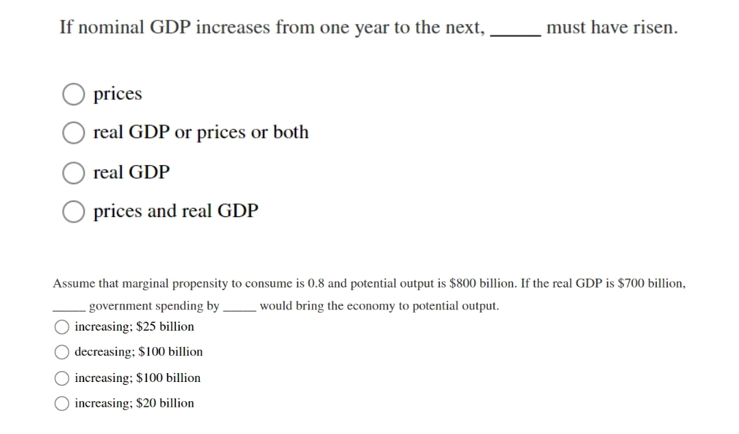 If nominal GDP increases from one year to the next,
must have risen.
prices
real GDP or prices or both
real GDP
O prices and real GDP
Assume that marginal propensity to consume is 0.8 and potential output is $800 billion. If the real GDP is $700 billion,
government spending by
would bring the economy to potential output.
increasing; $25 billion
decreasing; $100 billion
O increasing; $100 billion
increasing; $20 billion