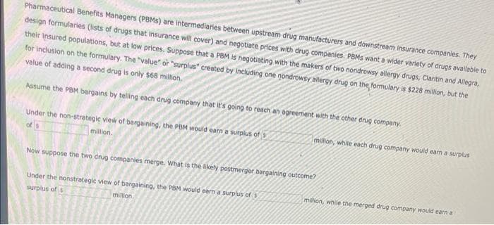 Pharmaceutical Benefits Managers (PBMS) are intermediaries between upstream drug manufacturers and downstream insurance companies. They
design formularies (lists of drugs that insurance will cover) and negotiate prices with drug companies. PBMs want a wider variety of drugs available to
their insured populations, but at low prices. Suppose that a PBM is negotiating with the makers of two nondrowsy allergy drugs, Claritin and Allegra,
for inclusion on the formulary. The "value" or "surplus" created by including one nondrowsy allergy drug on the formulary is $228 million, but the
value of adding a second drug is only $68 million.
Assume the PBM bargains by telling each drug company that it's going to reach an agreement with the other drug company.
million, white each drug company would earn a surplus
Under the non-strategic view of bargaining, the PBM would earn a surplus of
of s
million.
Now suppose the two drug companies merge. What is the likely postmerger bargaining outcome?
Under the nonstrategic view of bargaining, the PBM would earn a surplus of 3
million, while the merged drug company would earn a
surplus of s
million,