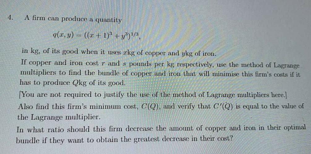 4.
A firm can produce a quantity
q(x, y)
((x + 1)³+y³)¹/3,
in kg, of its good when it uses rkg of copper and ykg of iron.
If copper and iron cost r and s pounds per kg respectively, use the method of Lagrange
multipliers to find the bundle of copper and iron that will minimise this firm's costs if it
has to produce Qkg of its good.
[You are not required to justify the use of the method of Lagrange multipliers here.]
Also find this firm's minimum cost, C(Q), and verify that C'(Q) is equal to the value of
the Lagrange multiplier.
In what ratio should this firm decrease the amount of copper and iron in their optimal
bundle if they want to obtain the greatest decrease in their cost?