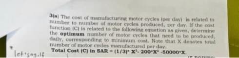 let'say.lf
3(a) The cost of manufacturing motor cycles (per day) is related to
number to number of motor cycles produced, per day. If the cost
function (C) is related to the following equation as given, determine
the optimum number of motor cycles that need to be produced,
daily, corresponding to minimum cost. Note that X denotes total
number of motor cycles manufactured per day.
Total Cost (C) in SAR= (1/3) X³- 200-X -50000 X
Rosw