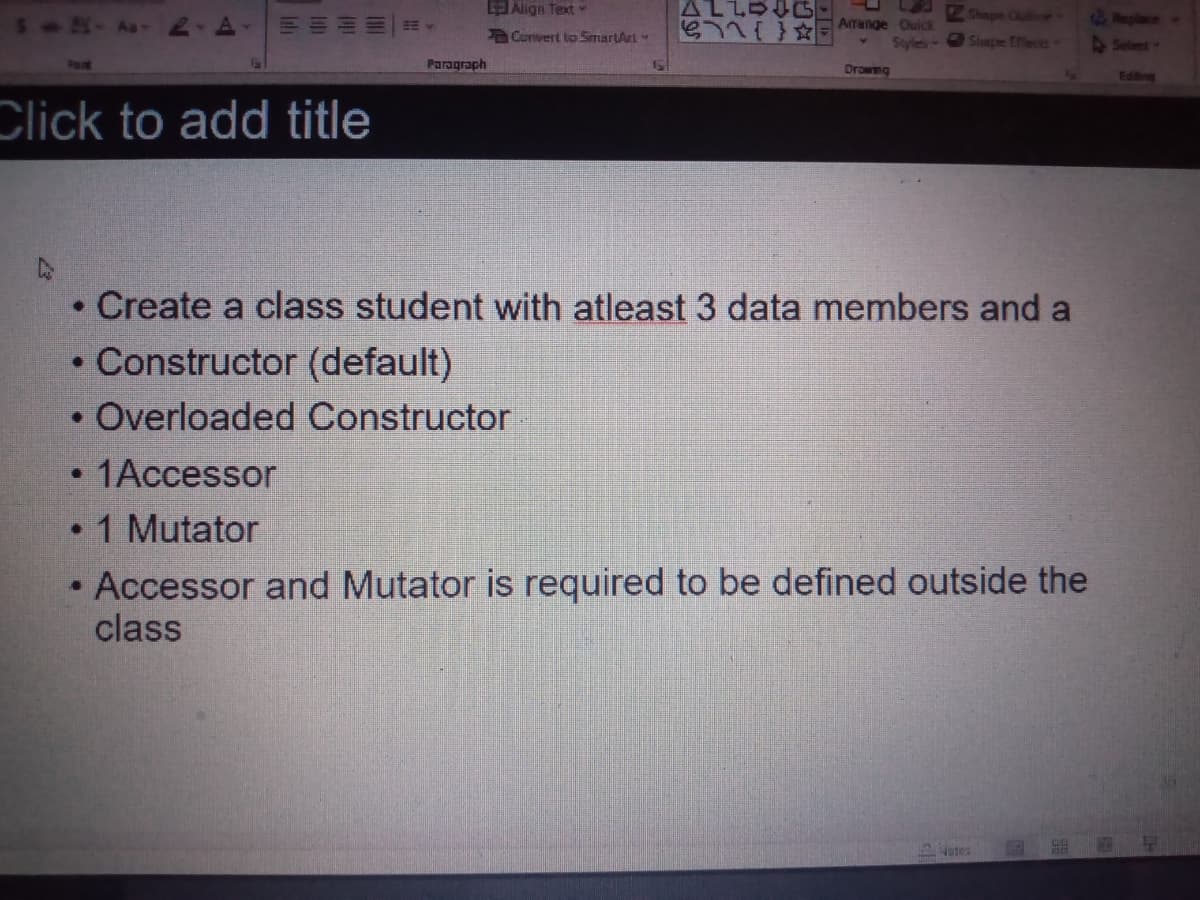 EAlign Text
ALLOG
Shape Quitine
6Replace
S - Aa -
G71i Arenge Ouick
Styles
Convert to SimartArt
Shape Effects
Selent
Paragraph
Drowng
Eding
Click to add title
• Create a class student with atleast 3 data members and a
• Constructor (default)
Overloaded Constructor
1Accessor
• 1 Mutator
Accessor and Mutator is required to be defined outside the
class
5ates
