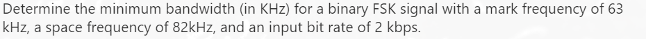 Determine the minimum bandwidth (in KHz) for a binary FSK signal with a mark frequency of 63
kHz, a space frequency of 82kHz, and an input bit rate of 2 kbps.

