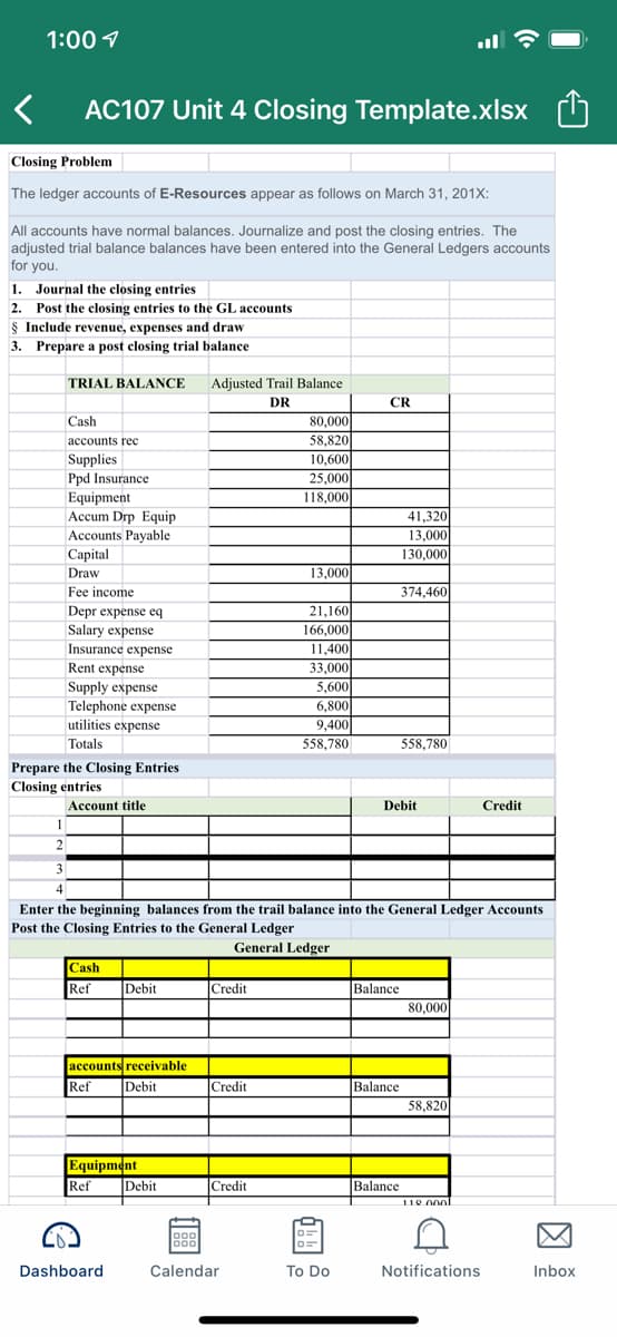 1:00 1
AC107 Unit 4 Closing Template.xlsx
Closing Problem
The ledger accounts of E-Resources appear as follows on March 31, 201X:
All accounts have normal balances. Journalize and post the closing entries. The
adjusted trial balance balances have been entered into the General Ledgers accounts
for you.
1.
Journal the closing entries
2. Post the closing entries to the GL accounts
$ Include revenue, expenses and draw
3. Prepare a post closing trial balance
TRIAL BALANCE
Adjusted Trail Balance
DR
CR
Cash
80,000
accounts rec
58,820
Supplies
Ppd Insurance
Equipment
Accum Drp Equip
Accounts Payable
Capital
10,600
25,000
118,000
41,320
13,000
130,000
Draw
13,000
Fee income
374,460
Depr expense eq
Salary expense
21,160
166,000
Insurance expense
11,400
Rent expense
Supply expense
Telephone expense
utilities expense
33,000
5,600
6,800
9,400
Totals
558,780
558,780
Prepare the Closing Entries
Closing entries
Account title
Debit
Credit
1
2
3
4
Enter the beginning balances from the trail balance into the General Ledger Accounts
Post the Closing Entries to the General Ledger
General Ledger
Cash
Ref
Debit
Credit
Balance
80,000
accounts receivable
Ref
Debit
Credit
Balance
58,820
Equipment
Ref
Debit
Credit
Balance
110 000
D0
Dashboard
Calendar
To Do
Notifications
Inbox
因
