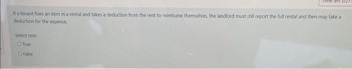 Time lent 02
If a tenant fixes an item in a rental and takes a deduction from the rent to reimburse themselves, the landlord must still report the full rental and then may take a
deduction for the expense.
Select one
O True
O false