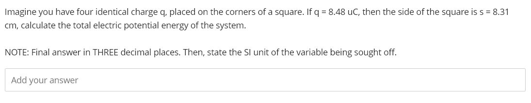 Imagine you have four identical charge q, placed on the corners of a square. If q = 8.48 uC, then the side of the square is s = 8.31
cm, calculate the total electric potential energy of the system.
NOTE: Final answer in THREE decimal places. Then, state the SI unit of the variable being sought off.
Add your answer