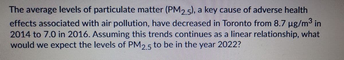 The average levels of particulate matter (PM2 5) a key cause of adverse health
effects associated with air pollution, have decreased in Toronto from 8.7 µg/m3 in
2014 to 7.0 in 2016. Assuming this trends continues as a linear relationship, what
would we expect the levels of PM2 5 to be in the year 2022?
