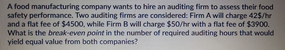 A food manufacturing company wants to hire an auditing firm to assess their food
safety performance. Two auditing firms are considered: Firm A will charge 42$/hr
and a flat fee of $4500, while Firm B will charge $50/hr with a flat fee of $3900.
What is the break-even point in the number of required auditing hours that would
yield equal value from both companies?
