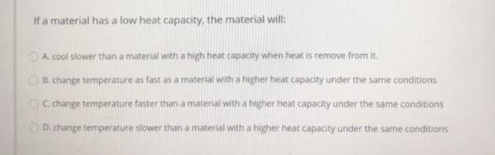 If a material has a low heat capacity, the material will:
OA cool slower than a material with a high heat capacity when heat is remove from it.
OB. change temperature as fast as a material with a higher heat capacity under the same conditions
OC change temperature faster than a material with a higher heat capacity under the same conditions
OD. change temperature slower than a material with a higher heat capacity under the same conditions
