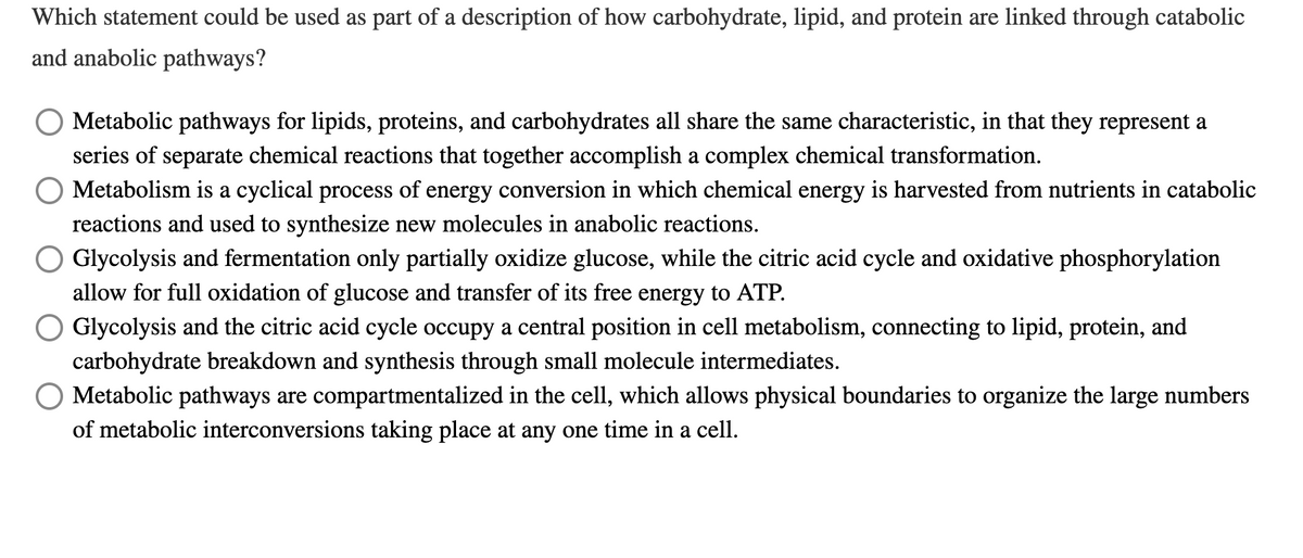 Which statement could be used as part of a description of how carbohydrate, lipid, and protein are linked through catabolic
and anabolic pathways?
Metabolic pathways for lipids, proteins, and carbohydrates all share the same characteristic, in that they represent a
series of separate chemical reactions that together accomplish a complex chemical transformation.
O Metabolism is a cyclical process of energy conversion in which chemical energy is harvested from nutrients in catabolic
reactions and used to synthesize new molecules in anabolic reactions.
Glycolysis and fermentation only partially oxidize glucose, while the citric acid cycle and oxidative phosphorylation
allow for full oxidation of glucose and transfer of its free energy to ATP.
Glycolysis and the citric acid cycle occupy a central position in cell metabolism, connecting to lipid, protein, and
carbohydrate breakdown and synthesis through small molecule intermediates.
O Metabolic pathways are compartmentalized in the cell, which allows physical boundaries to organize the large numbers
of metabolic interconversions taking place at any one time in a cell.
