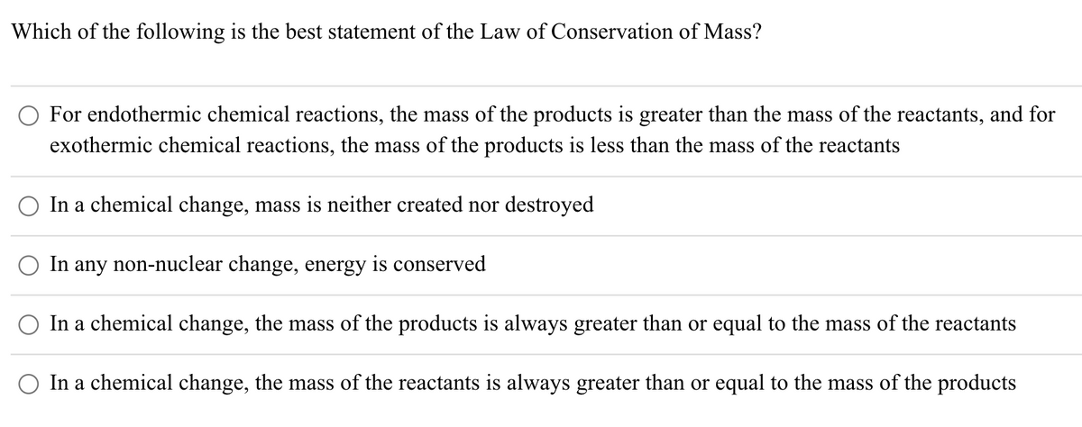 Which of the following is the best statement of the Law of Conservation of Mass?
O For endothermic chemical reactions, the mass of the products is greater than the mass of the reactants, and for
exothermic chemical reactions, the mass of the products is less than the mass of the reactants
O In a chemical change, mass is neither created nor destroyed
In any non-nuclear change, energy is conserved
O In a chemical change, the mass of the products is always greater than or equal to the mass of the reactants
In a chemical change, the mass of the reactants is always greater than or equal to the mass of the products
