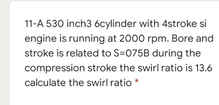 11-A 530 inch3 6cylinder with 4stroke si
engine is running at 2000 rpm. Bore and
stroke is related to S=075B during the
compression stroke the swirl ratio is 13.6
calculate the swirl ratio
