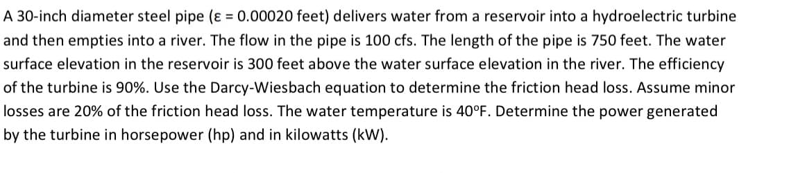 A 30-inch diameter steel pipe (ɛ = 0.00020 feet) delivers water from a reservoir into a hydroelectric turbine
and then empties into a river. The flow in the pipe is 100 cfs. The length of the pipe is 750 feet. The water
surface elevation in the reservoir is 300 feet above the water surface elevation in the river. The efficiency
of the turbine is 90%. Use the Darcy-Wiesbach equation to determine the friction head loss. Assume minor
losses are 20% of the friction head loss. The water temperature is 40°F. Determine the power generated
by the turbine in horsepower (hp) and in kilowatts (kW).
