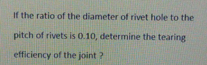 If the ratio of the diameter of rivet hole to the
pitch of rivets is 0.10, determine the tearing
efficiency of the joint ?
