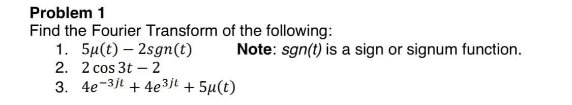 Problem 1
Find the Fourier Transform of the following:
1. 5µ(t) – 2sgn(t)
2. 2 cos 3t – 2
Note: sgn(t) is a sign or signum function.
3. 4e-3jt
+ 4e3jt + 5µ(t)
