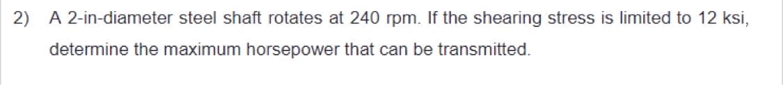 2) A 2-in-diameter steel shaft rotates at 240 rpm. If the shearing stress is limited to 12 ksi,
determine the maximum horsepower that can be transmitted.
