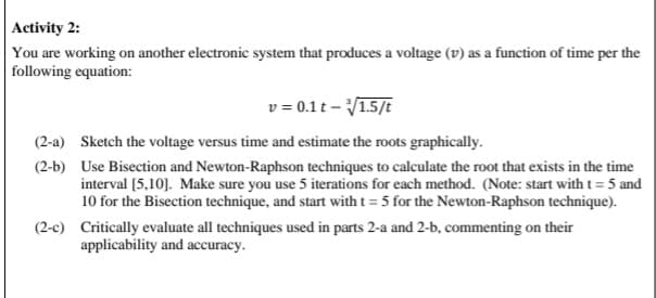 Activity 2:
You are working on another electronic system that produces a voltage (v) as a function of time per the
following equation:
v = 0.1t -√1.5/t
(2-a) Sketch the voltage versus time and estimate the roots graphically.
(2-b) Use Bisection and Newton-Raphson techniques to calculate the root that exists in the time
interval [5,10]. Make sure you use 5 iterations for each method. (Note: start with t = 5 and
10 for the Bisection technique, and start with t = 5 for the Newton-Raphson technique).
(2-c) Critically evaluate all techniques used in parts 2-a and 2-b, commenting on their
applicability and accuracy.