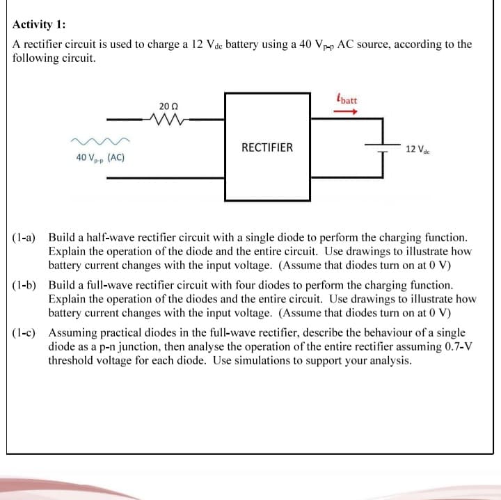 Activity 1:
A rectifier circuit is used to charge a 12 Vdc battery using a 40 Vp-p AC source, according to the
following circuit.
ĺbatt
20 Ω
RECTIFIER
12 Vdc
40 Vp-p (AC)
(1-a) Build a half-wave rectifier circuit with a single diode to perform the charging function.
Explain the operation of the diode and the entire circuit. Use drawings to illustrate how
battery current changes with the input voltage. (Assume that diodes turn on at 0 V)
(1-b) Build a full-wave rectifier circuit with four diodes to perform the charging function.
Explain the operation of the diodes and the entire circuit. Use drawings to illustrate how
battery current changes with the input voltage. (Assume that diodes turn on at 0 V)
(1-c) Assuming practical diodes in the full-wave rectifier, describe the behaviour of a single
diode as a p-n junction, then analyse the operation of the entire rectifier assuming 0.7-V
threshold voltage for each diode. Use simulations to support your analysis.