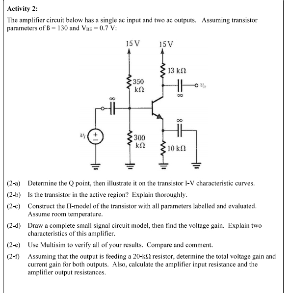 Activity 2:
The amplifier circuit below has a single ac input and two ac outputs. Assuming transistor
parameters of B = 130 and VBE = 0.7 V:
15 V
15 V
13 ΚΩ
350
ΚΩ
∞
∞0
v₁ ( +
300
ΚΩ
• 10 ΚΩ
(2-a) Determine the Q point, then illustrate it on the transistor I-V characteristic curves.
(2-b) Is the transistor in the active region? Explain thoroughly.
(2-c) Construct the II-model of the transistor with all parameters labelled and evaluated.
Assume room temperature.
(2-d) Draw a complete small signal circuit model, then find the voltage gain. Explain two
characteristics of this amplifier.
(2-e)
Use Multisim to verify all of your results. Compare and comment.
(2-f)
Assuming that the output is feeding a 20-k2 resistor, determine the total voltage gain and
current gain for both outputs. Also, calculate the amplifier input resistance and the
amplifier output resistances.
-0%