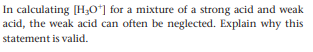 In calculating [H;Oʻ] for a mixture of a strong acid and weak
acid, the weak acid can often be neglected. Explain why this
statement is valid.
