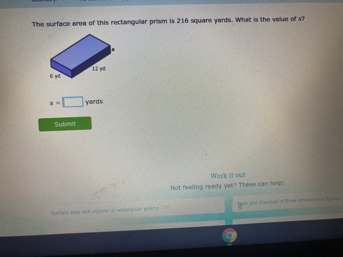 The surface area of this rectangular prism is 216 square yards. What is the value of s?
12 yd
6 yd
S =
yards
Submit
Work it out
Not feeling ready yet? These can help:
Nets and drawings of three-dimensional figures
Surface area and volume of rectangular prisms (70)
